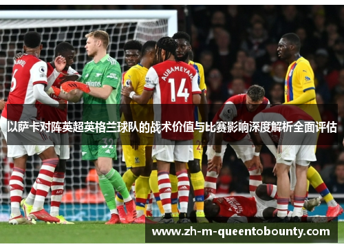 以萨卡对阵英超英格兰球队的战术价值与比赛影响深度解析全面评估