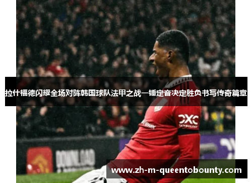 拉什福德闪耀全场对阵韩国球队法甲之战一锤定音决定胜负书写传奇篇章