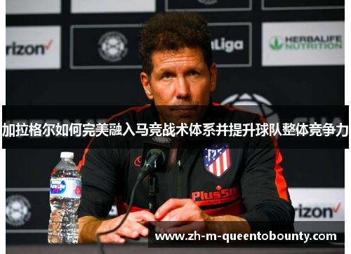 加拉格尔如何完美融入马竞战术体系并提升球队整体竞争力 加拉格尔如何完美融入马竞战术体系并提升球队整体竞争力