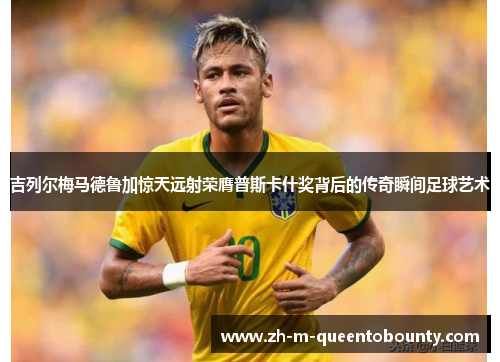 吉列尔梅马德鲁加惊天远射荣膺普斯卡什奖背后的传奇瞬间足球艺术 吉列尔梅马德鲁加惊天远射荣膺普斯卡什奖背后的传奇瞬间足球艺术