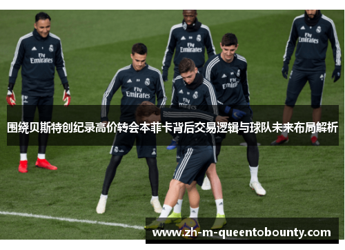 围绕贝斯特创纪录高价转会本菲卡背后交易逻辑与球队未来布局解析 围绕贝斯特创纪录高价转会本菲卡背后交易逻辑与球队未来布局解析