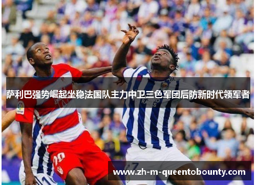 萨利巴强势崛起坐稳法国队主力中卫三色军团后防新时代领军者
