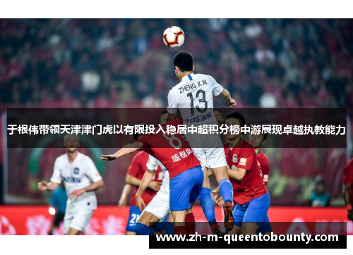 于根伟带领天津津门虎以有限投入稳居中超积分榜中游展现卓越执教能力 于根伟带领天津津门虎以有限投入稳居中超积分榜中游展现卓越执教能力